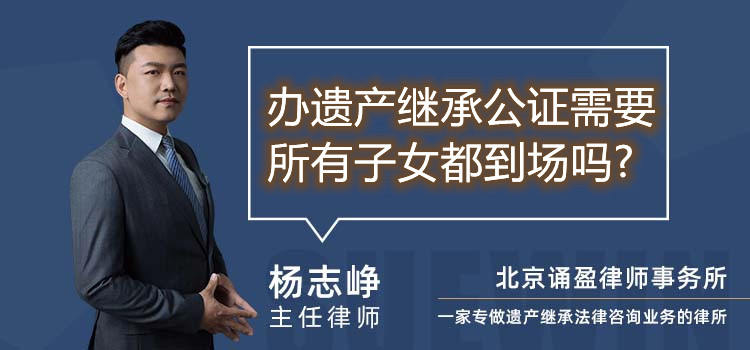 辦遺產繼承公證需要所有子女都到場嗎?